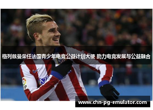 格列兹曼荣任法国青少年电竞公益计划大使 助力电竞发展与公益融合 格列兹曼荣任法国青少年电竞公益计划大使 助力电竞发展与公益融合