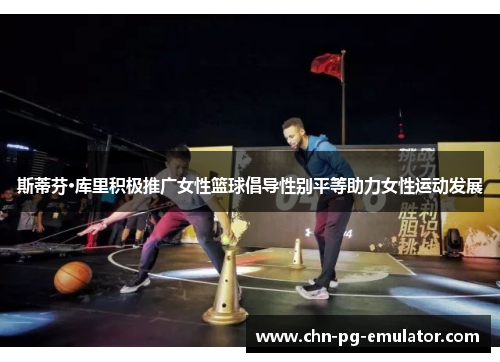 斯蒂芬·库里积极推广女性篮球倡导性别平等助力女性运动发展 斯蒂芬·库里积极推广女性篮球倡导性别平等助力女性运动发展