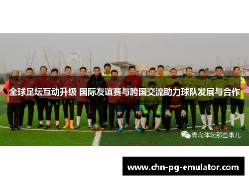 全球足坛互动升级 国际友谊赛与跨国交流助力球队发展与合作 全球足坛互动升级 国际友谊赛与跨国交流助力球队发展与合作