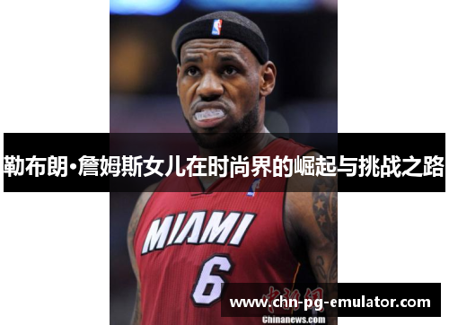 勒布朗·詹姆斯女儿在时尚界的崛起与挑战之路 勒布朗·詹姆斯女儿在时尚界的崛起与挑战之路