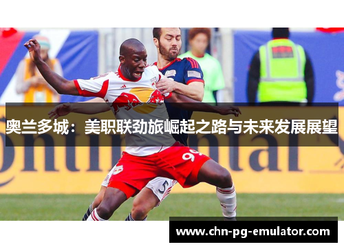 奥兰多城:美职联劲旅崛起之路与未来发展展望 奥兰多城:美职联劲旅崛起之路与未来发展展望