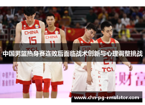 中国男篮热身赛连败后面临战术创新与心理调整挑战 中国男篮热身赛连败后面临战术创新与心理调整挑战