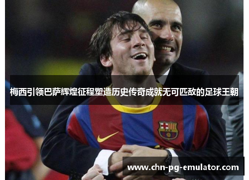 梅西引领巴萨辉煌征程塑造历史传奇成就无可匹敌的足球王朝 梅西引领巴萨辉煌征程塑造历史传奇成就无可匹敌的足球王朝