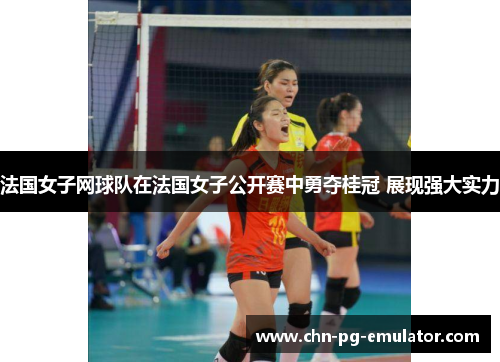 法国女子网球队在法国女子公开赛中勇夺桂冠 展现强大实力 法国女子网球队在法国女子公开赛中勇夺桂冠 展现强大实力
