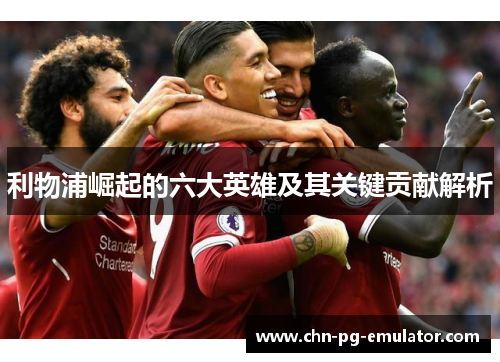 利物浦崛起的六大英雄及其关键贡献解析 利物浦崛起的六大英雄及其关键贡献解析