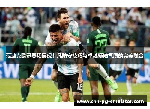 范迪克欧冠赛场展现非凡防守技巧与卓越领袖气质的完美融合 范迪克欧冠赛场展现非凡防守技巧与卓越领袖气质的完美融合