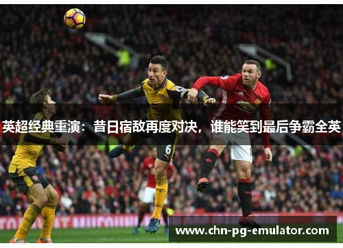 英超经典重演:昔日宿敌再度对决,谁能笑到最后争霸全英 英超经典重演:昔日宿敌再度对决,谁能笑到最后争霸全英