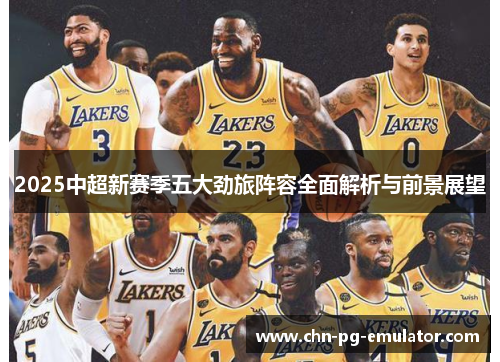 2025中超新赛季五大劲旅阵容全面解析与前景展望 2025中超新赛季五大劲旅阵容全面解析与前景展望