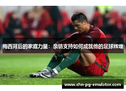 梅西背后的家庭力量:亲情支持如何成就他的足球辉煌 梅西背后的家庭力量:亲情支持如何成就他的足球辉煌