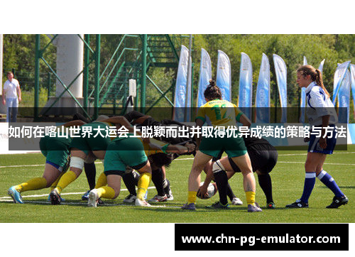 如何在喀山世界大运会上脱颖而出并取得优异成绩的策略与方法 如何在喀山世界大运会上脱颖而出并取得优异成绩的策略与方法