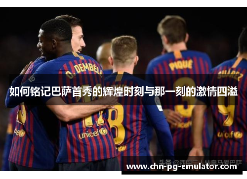 如何铭记巴萨首秀的辉煌时刻与那一刻的激情四溢 如何铭记巴萨首秀的辉煌时刻与那一刻的激情四溢