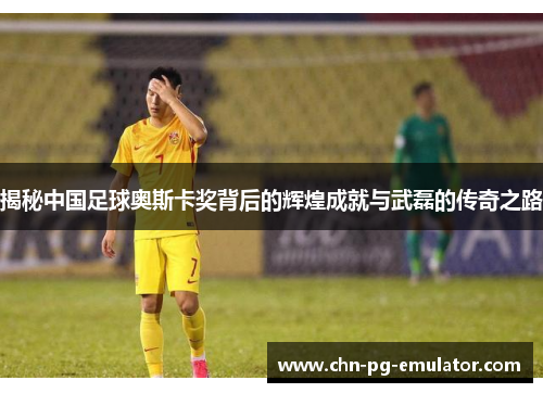 揭秘中国足球奥斯卡奖背后的辉煌成就与武磊的传奇之路 揭秘中国足球奥斯卡奖背后的辉煌成就与武磊的传奇之路