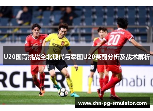 U20国青挑战全北现代与泰国U20赛前分析及战术解析 U20国青挑战全北现代与泰国U20赛前分析及战术解析