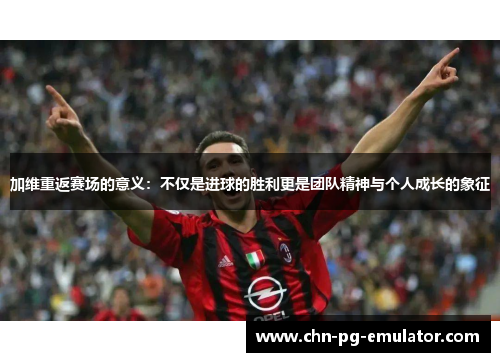 加维重返赛场的意义:不仅是进球的胜利更是团队精神与个人成长的象征 加维重返赛场的意义:不仅是进球的胜利更是团队精神与个人成长的象征