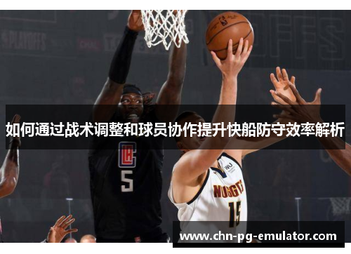 如何通过战术调整和球员协作提升快船防守效率解析 如何通过战术调整和球员协作提升快船防守效率解析