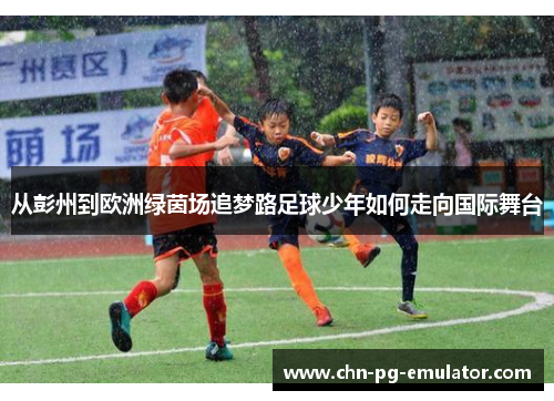 从彭州到欧洲绿茵场追梦路足球少年如何走向国际舞台 从彭州到欧洲绿茵场追梦路足球少年如何走向国际舞台