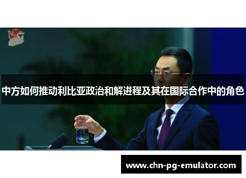 中方如何推动利比亚政治和解进程及其在国际合作中的角色 中方如何推动利比亚政治和解进程及其在国际合作中的角色