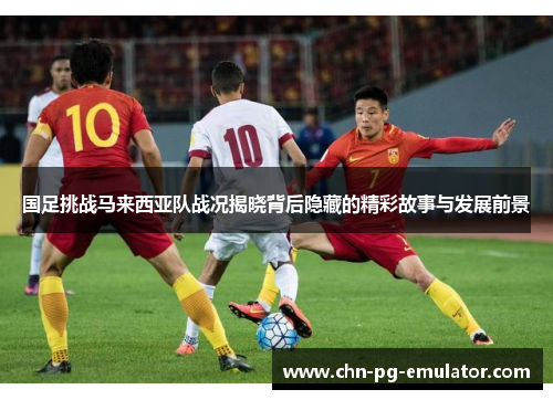 国足挑战马来西亚队战况揭晓背后隐藏的精彩故事与发展前景 国足挑战马来西亚队战况揭晓背后隐藏的精彩故事与发展前景