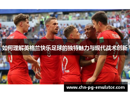 如何理解英格兰快乐足球的独特魅力与现代战术创新 如何理解英格兰快乐足球的独特魅力与现代战术创新