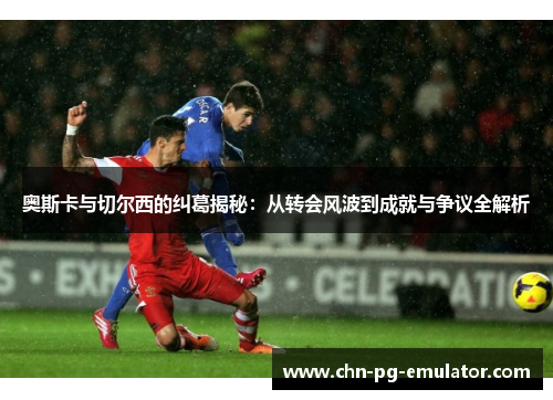 奥斯卡与切尔西的纠葛揭秘:从转会风波到成就与争议全解析 奥斯卡与切尔西的纠葛揭秘:从转会风波到成就与争议全解析