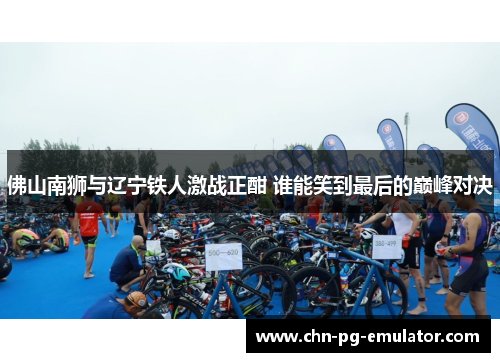 佛山南狮与辽宁铁人激战正酣 谁能笑到最后的巅峰对决 佛山南狮与辽宁铁人激战正酣 谁能笑到最后的巅峰对决