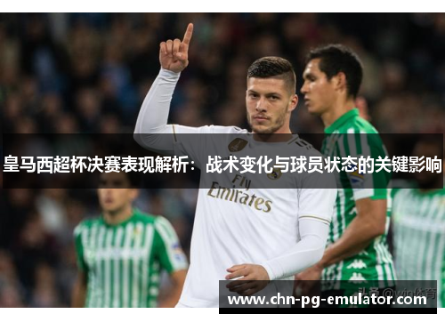 皇马西超杯决赛表现解析:战术变化与球员状态的关键影响 皇马西超杯决赛表现解析:战术变化与球员状态的关键影响