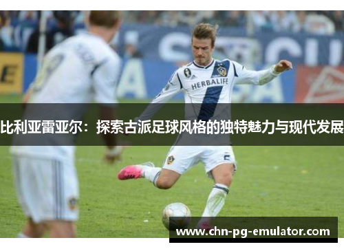 比利亚雷亚尔:探索古派足球风格的独特魅力与现代发展 比利亚雷亚尔:探索古派足球风格的独特魅力与现代发展