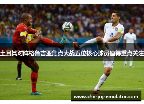 土耳其对阵格鲁吉亚焦点大战五位核心球员值得重点关注 土耳其对阵格鲁吉亚焦点大战五位核心球员值得重点关注