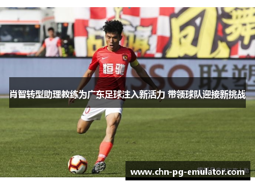 肖智转型助理教练为广东足球注入新活力 带领球队迎接新挑战 肖智转型助理教练为广东足球注入新活力 带领球队迎接新挑战