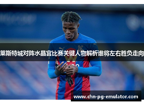 莱斯特城对阵水晶宫比赛关键人物解析谁将左右胜负走向 莱斯特城对阵水晶宫比赛关键人物解析谁将左右胜负走向