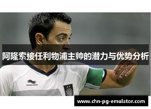 阿隆索接任利物浦主帅的潜力与优势分析 阿隆索接任利物浦主帅的潜力与优势分析