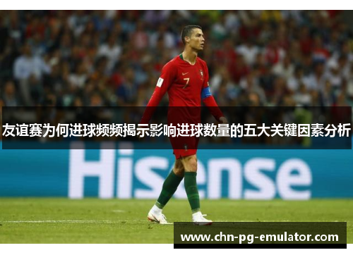 友谊赛为何进球频频揭示影响进球数量的五大关键因素分析 友谊赛为何进球频频揭示影响进球数量的五大关键因素分析