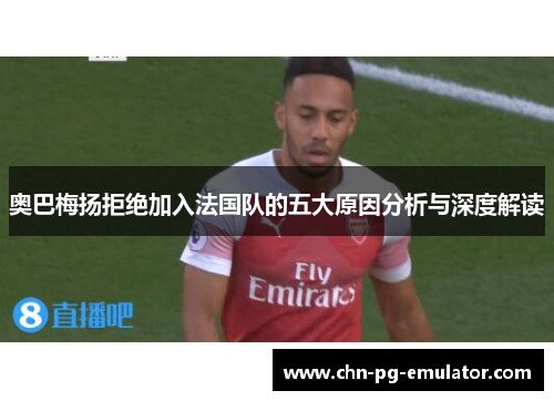 奥巴梅扬拒绝加入法国队的五大原因分析与深度解读 奥巴梅扬拒绝加入法国队的五大原因分析与深度解读