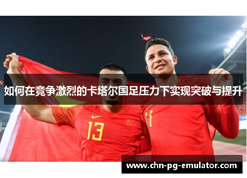 如何在竞争激烈的卡塔尔国足压力下实现突破与提升 如何在竞争激烈的卡塔尔国足压力下实现突破与提升