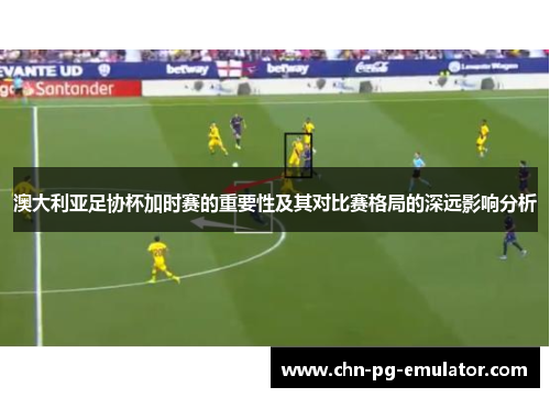 澳大利亚足协杯加时赛的重要性及其对比赛格局的深远影响分析