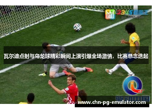 瓦尔迪点射与乌龙球精彩瞬间上演引爆全场激情，比赛悬念迭起
