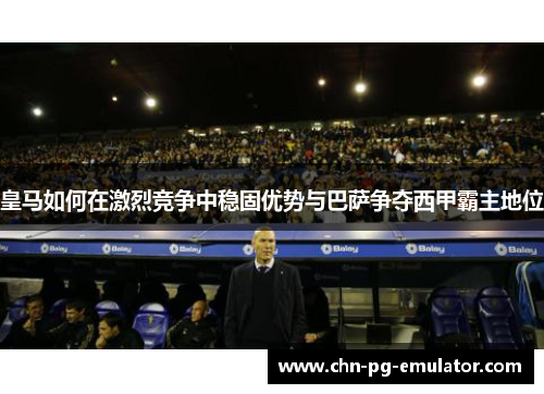 皇马如何在激烈竞争中稳固优势与巴萨争夺西甲霸主地位