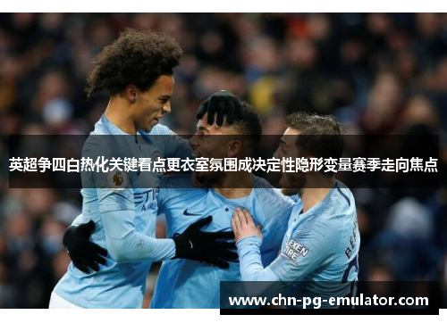 英超争四白热化关键看点更衣室氛围成决定性隐形变量赛季走向焦点